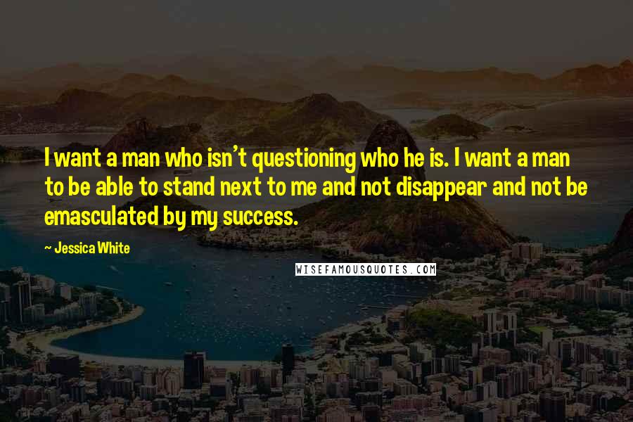 Jessica White Quotes: I want a man who isn't questioning who he is. I want a man to be able to stand next to me and not disappear and not be emasculated by my success.