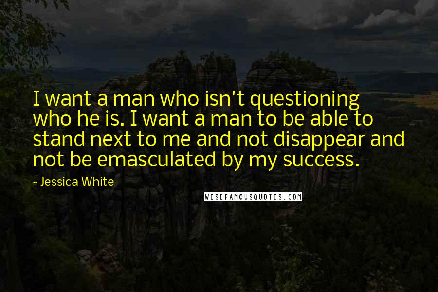 Jessica White Quotes: I want a man who isn't questioning who he is. I want a man to be able to stand next to me and not disappear and not be emasculated by my success.