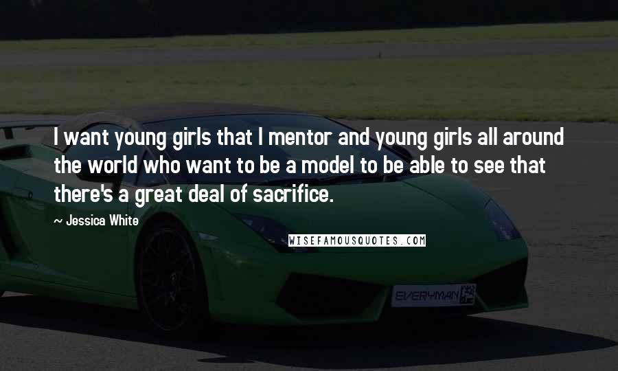 Jessica White Quotes: I want young girls that I mentor and young girls all around the world who want to be a model to be able to see that there's a great deal of sacrifice.