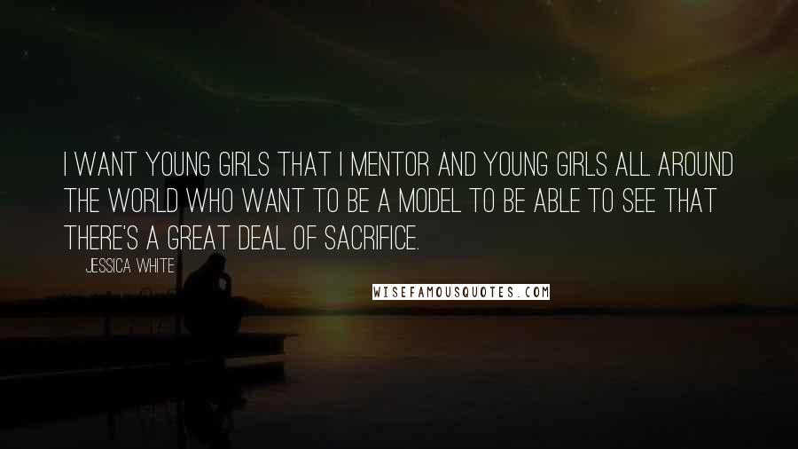Jessica White Quotes: I want young girls that I mentor and young girls all around the world who want to be a model to be able to see that there's a great deal of sacrifice.
