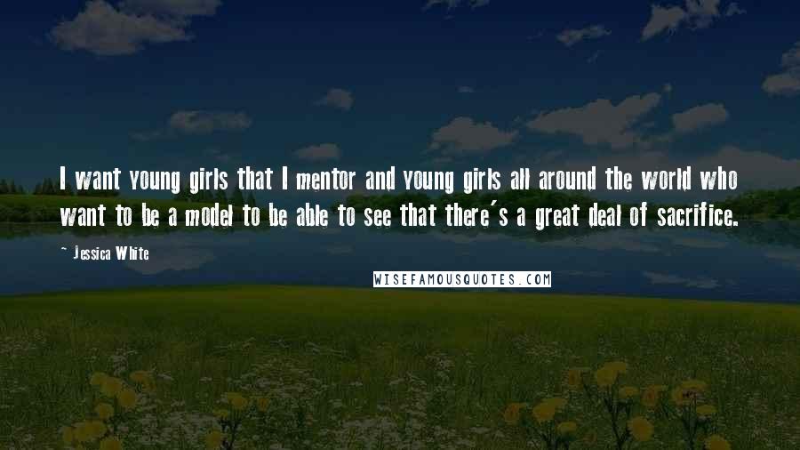 Jessica White Quotes: I want young girls that I mentor and young girls all around the world who want to be a model to be able to see that there's a great deal of sacrifice.