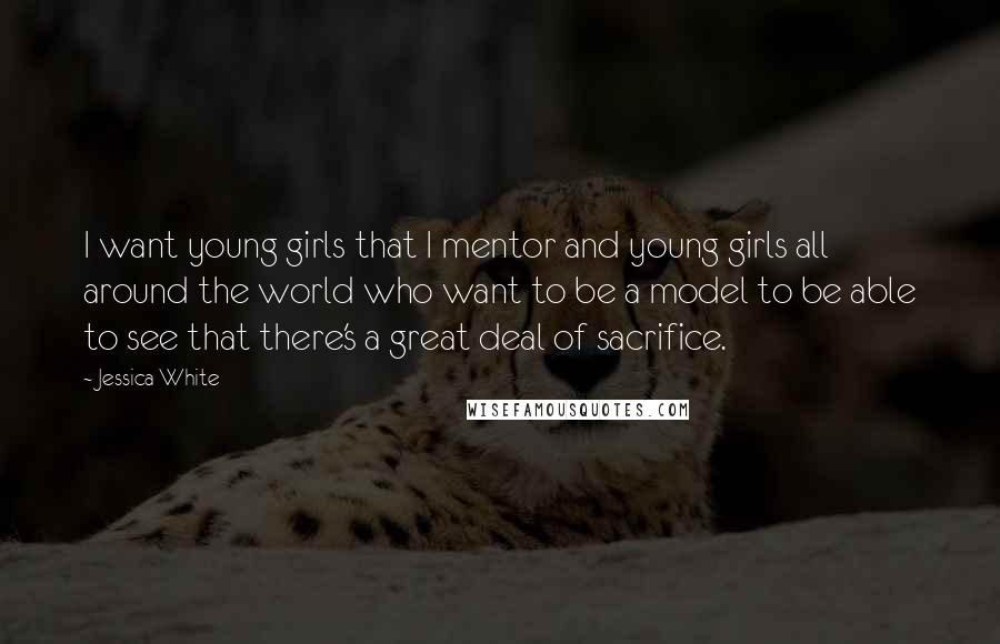 Jessica White Quotes: I want young girls that I mentor and young girls all around the world who want to be a model to be able to see that there's a great deal of sacrifice.