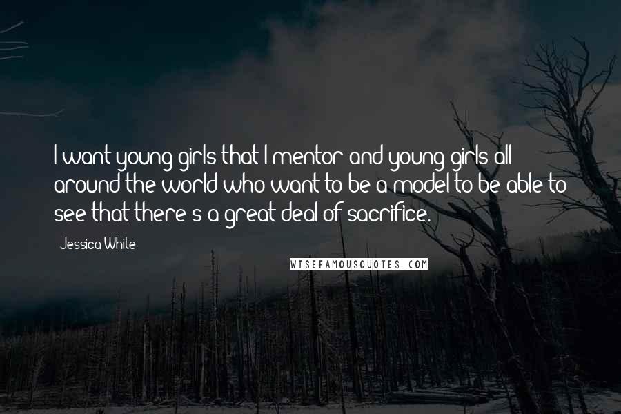 Jessica White Quotes: I want young girls that I mentor and young girls all around the world who want to be a model to be able to see that there's a great deal of sacrifice.