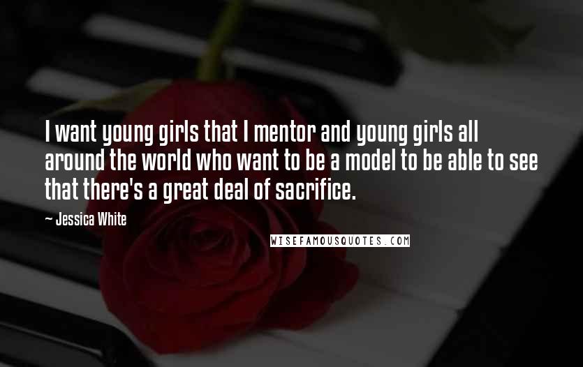 Jessica White Quotes: I want young girls that I mentor and young girls all around the world who want to be a model to be able to see that there's a great deal of sacrifice.