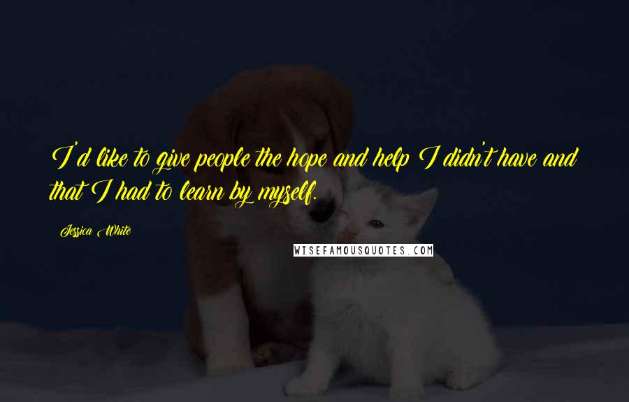 Jessica White Quotes: I'd like to give people the hope and help I didn't have and that I had to learn by myself.