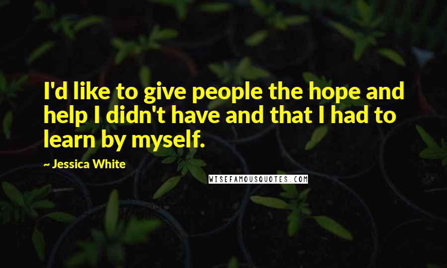 Jessica White Quotes: I'd like to give people the hope and help I didn't have and that I had to learn by myself.