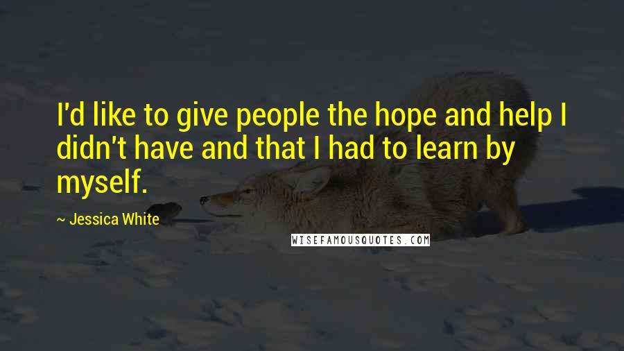 Jessica White Quotes: I'd like to give people the hope and help I didn't have and that I had to learn by myself.