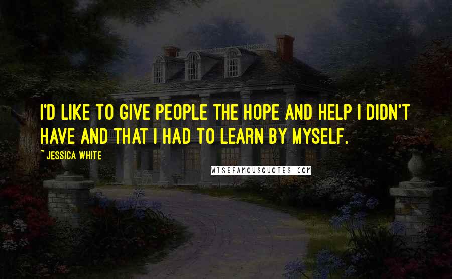 Jessica White Quotes: I'd like to give people the hope and help I didn't have and that I had to learn by myself.