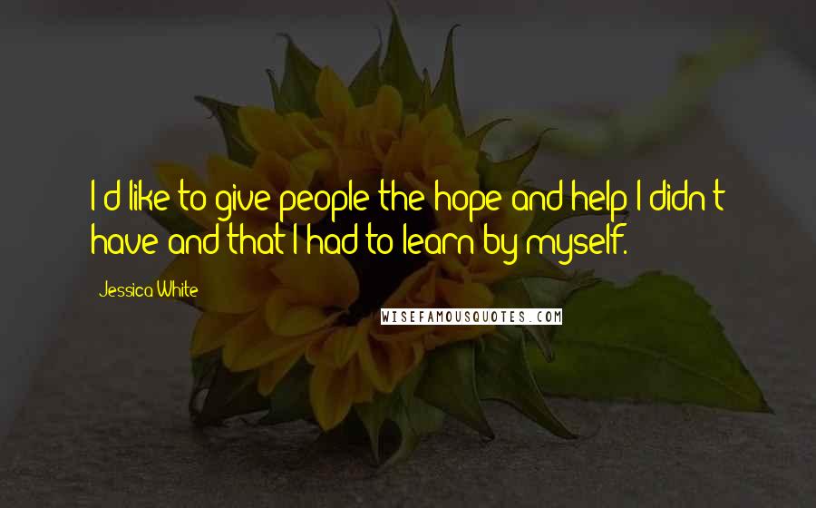 Jessica White Quotes: I'd like to give people the hope and help I didn't have and that I had to learn by myself.