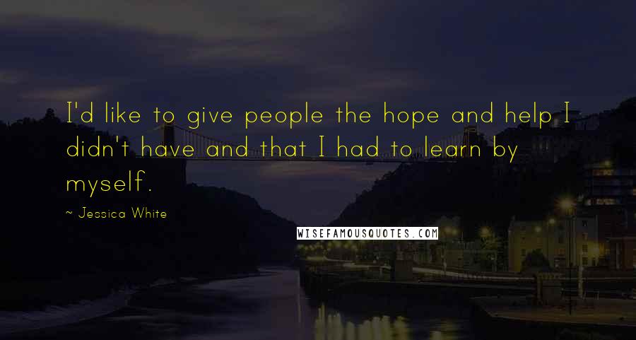 Jessica White Quotes: I'd like to give people the hope and help I didn't have and that I had to learn by myself.