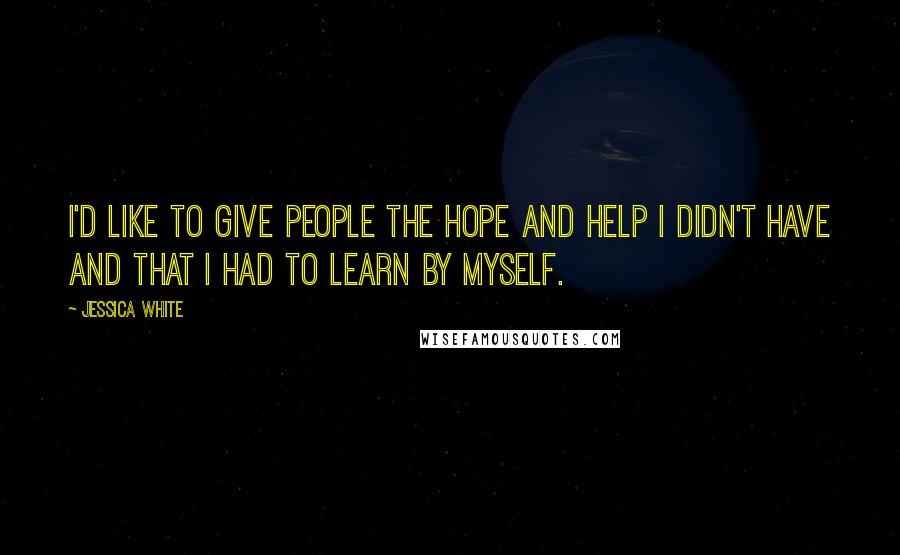 Jessica White Quotes: I'd like to give people the hope and help I didn't have and that I had to learn by myself.