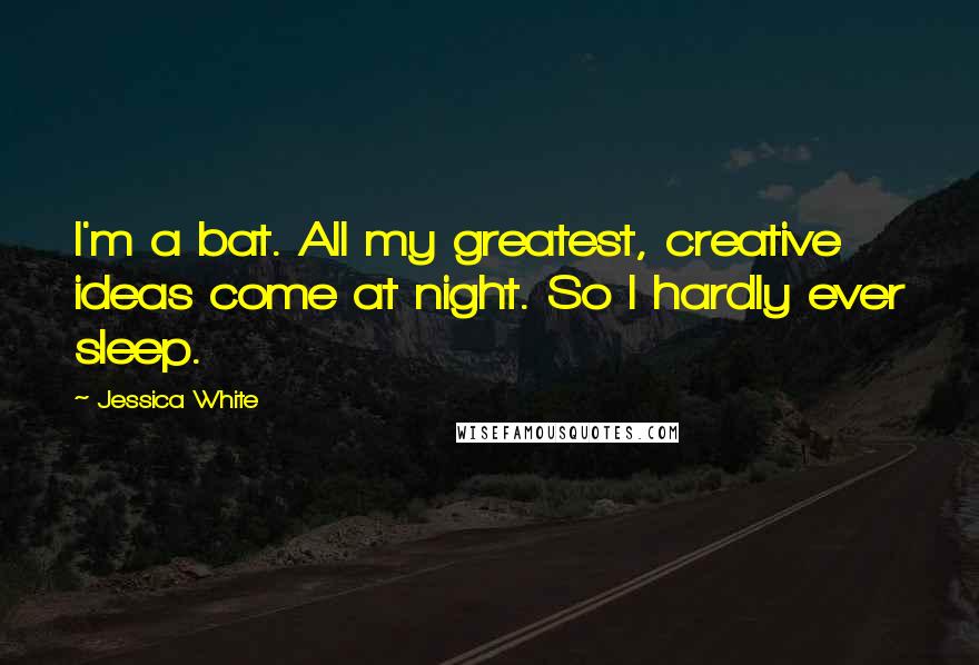 Jessica White Quotes: I'm a bat. All my greatest, creative ideas come at night. So I hardly ever sleep.