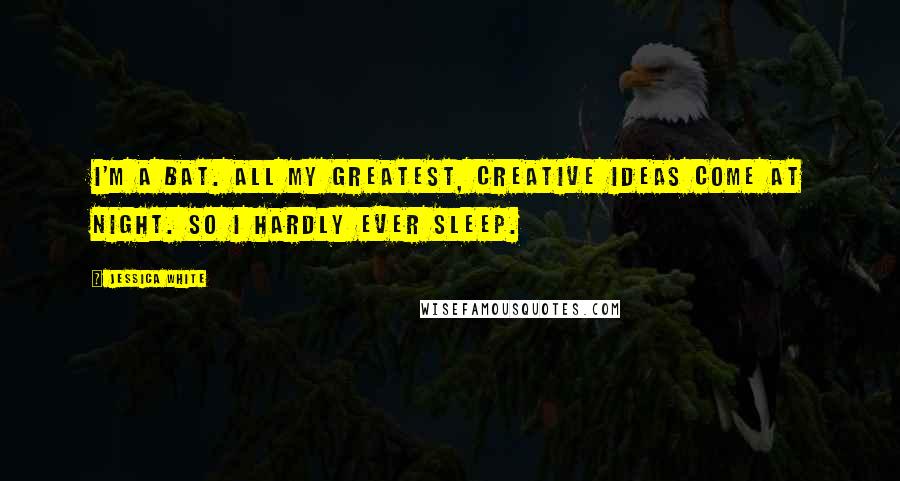 Jessica White Quotes: I'm a bat. All my greatest, creative ideas come at night. So I hardly ever sleep.