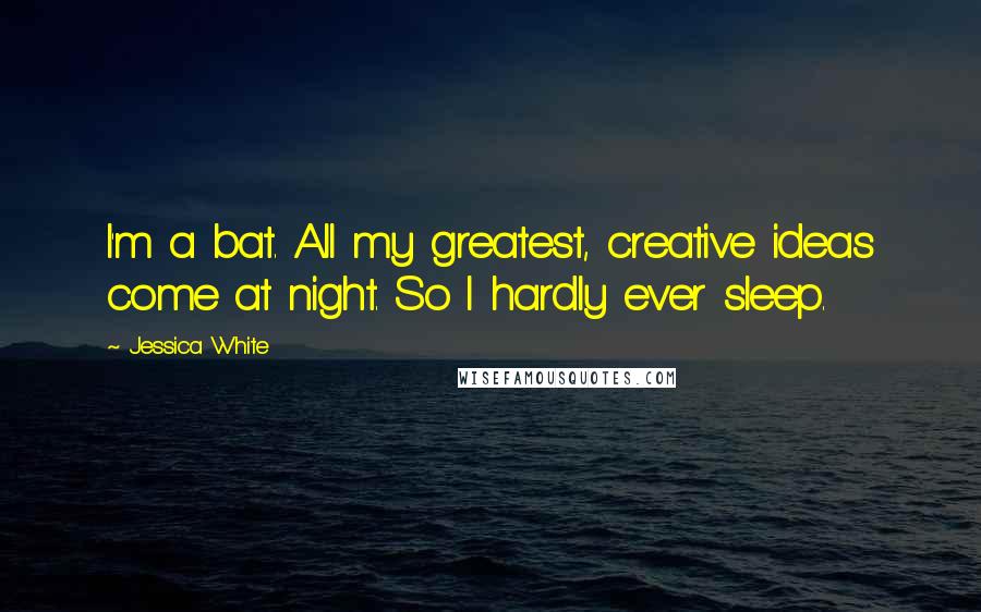 Jessica White Quotes: I'm a bat. All my greatest, creative ideas come at night. So I hardly ever sleep.