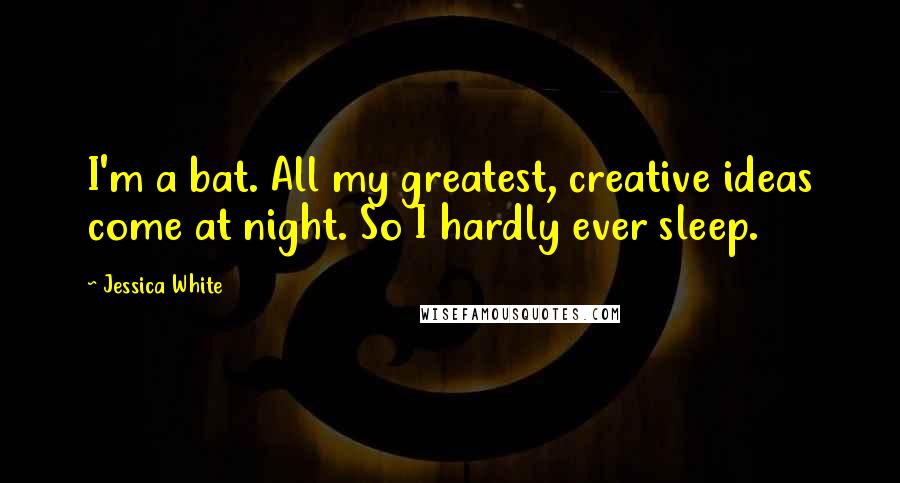 Jessica White Quotes: I'm a bat. All my greatest, creative ideas come at night. So I hardly ever sleep.