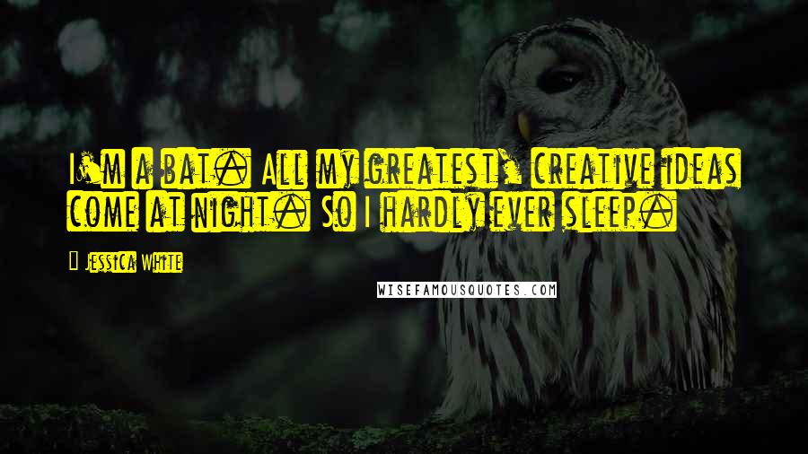 Jessica White Quotes: I'm a bat. All my greatest, creative ideas come at night. So I hardly ever sleep.