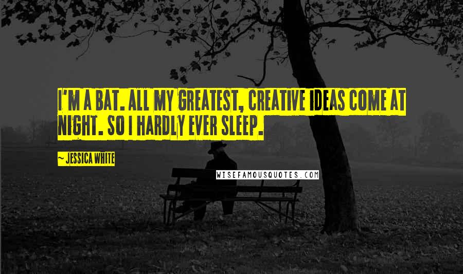 Jessica White Quotes: I'm a bat. All my greatest, creative ideas come at night. So I hardly ever sleep.