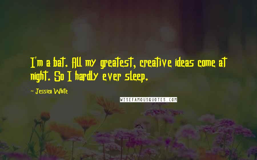 Jessica White Quotes: I'm a bat. All my greatest, creative ideas come at night. So I hardly ever sleep.