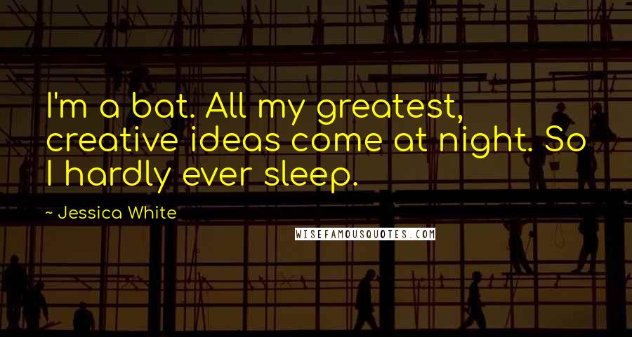 Jessica White Quotes: I'm a bat. All my greatest, creative ideas come at night. So I hardly ever sleep.