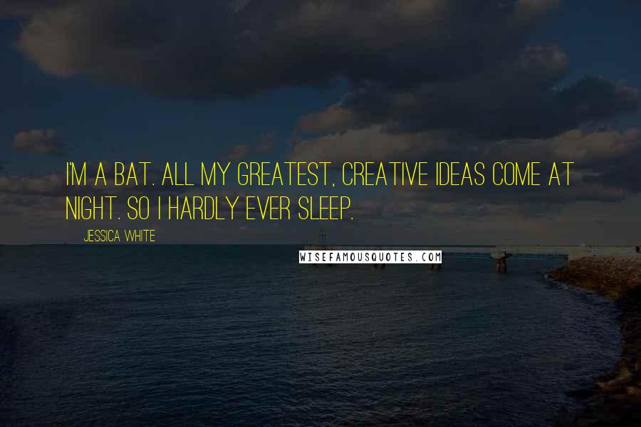 Jessica White Quotes: I'm a bat. All my greatest, creative ideas come at night. So I hardly ever sleep.