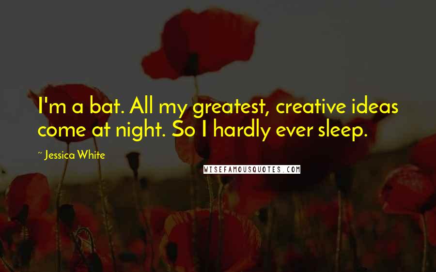 Jessica White Quotes: I'm a bat. All my greatest, creative ideas come at night. So I hardly ever sleep.