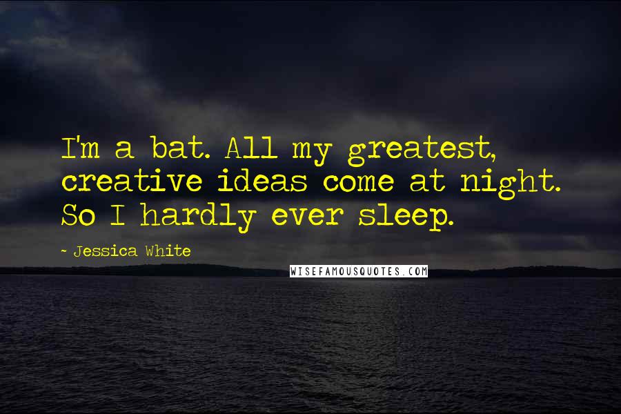 Jessica White Quotes: I'm a bat. All my greatest, creative ideas come at night. So I hardly ever sleep.