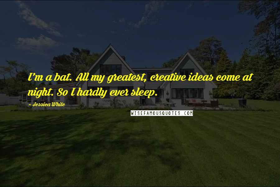 Jessica White Quotes: I'm a bat. All my greatest, creative ideas come at night. So I hardly ever sleep.