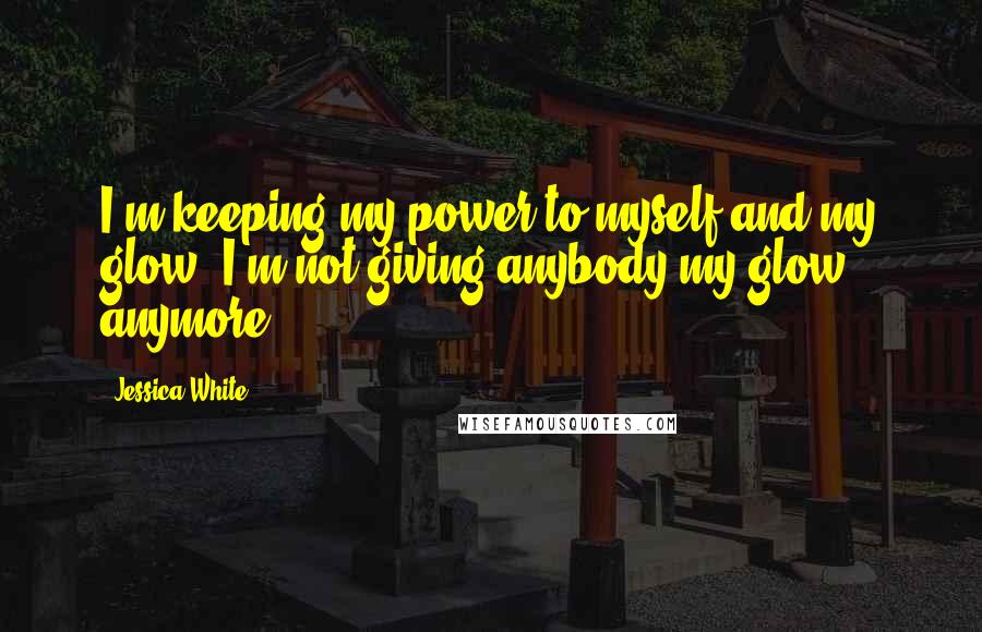 Jessica White Quotes: I'm keeping my power to myself and my glow. I'm not giving anybody my glow anymore.