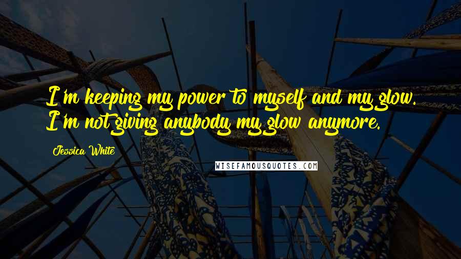 Jessica White Quotes: I'm keeping my power to myself and my glow. I'm not giving anybody my glow anymore.