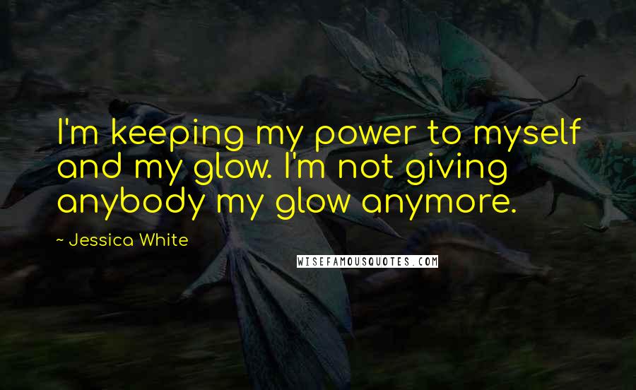 Jessica White Quotes: I'm keeping my power to myself and my glow. I'm not giving anybody my glow anymore.