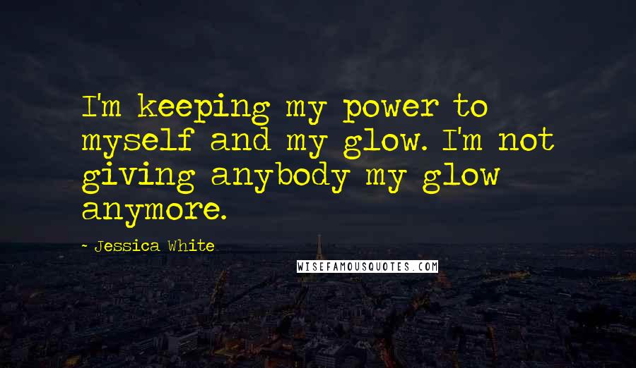 Jessica White Quotes: I'm keeping my power to myself and my glow. I'm not giving anybody my glow anymore.