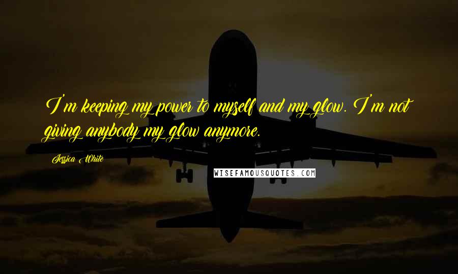 Jessica White Quotes: I'm keeping my power to myself and my glow. I'm not giving anybody my glow anymore.