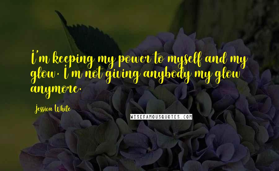 Jessica White Quotes: I'm keeping my power to myself and my glow. I'm not giving anybody my glow anymore.