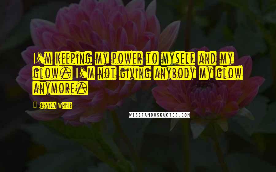 Jessica White Quotes: I'm keeping my power to myself and my glow. I'm not giving anybody my glow anymore.