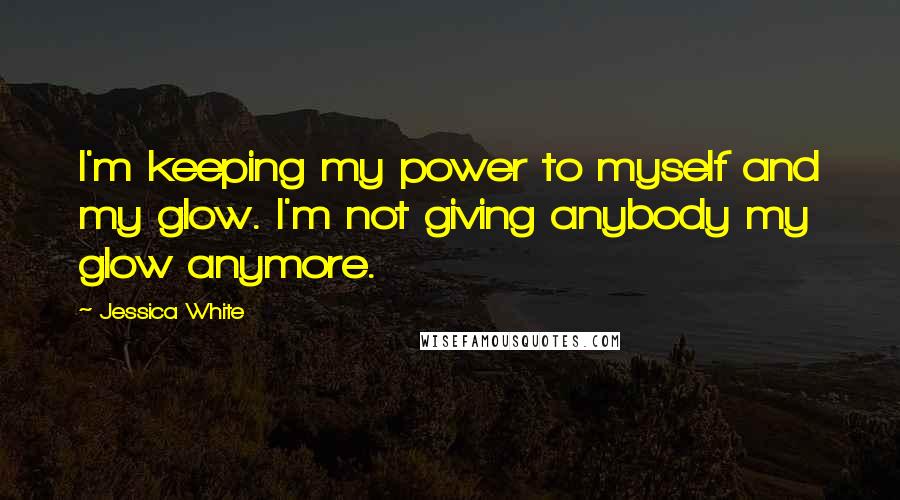 Jessica White Quotes: I'm keeping my power to myself and my glow. I'm not giving anybody my glow anymore.