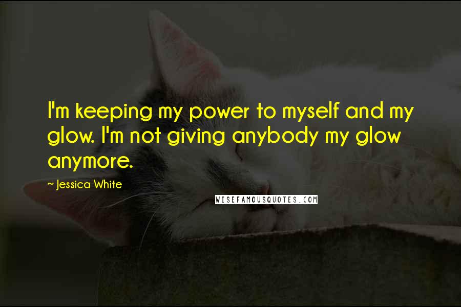 Jessica White Quotes: I'm keeping my power to myself and my glow. I'm not giving anybody my glow anymore.