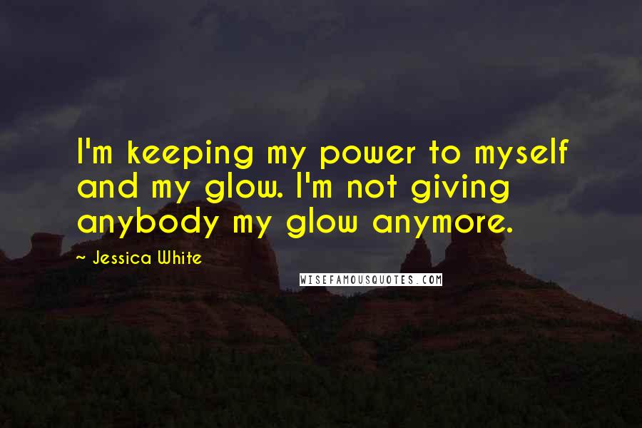 Jessica White Quotes: I'm keeping my power to myself and my glow. I'm not giving anybody my glow anymore.