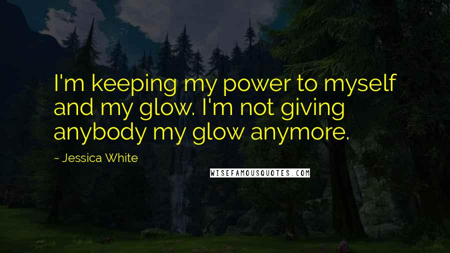 Jessica White Quotes: I'm keeping my power to myself and my glow. I'm not giving anybody my glow anymore.