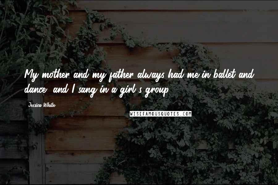 Jessica White Quotes: My mother and my father always had me in ballet and dance, and I sang in a girl's group.