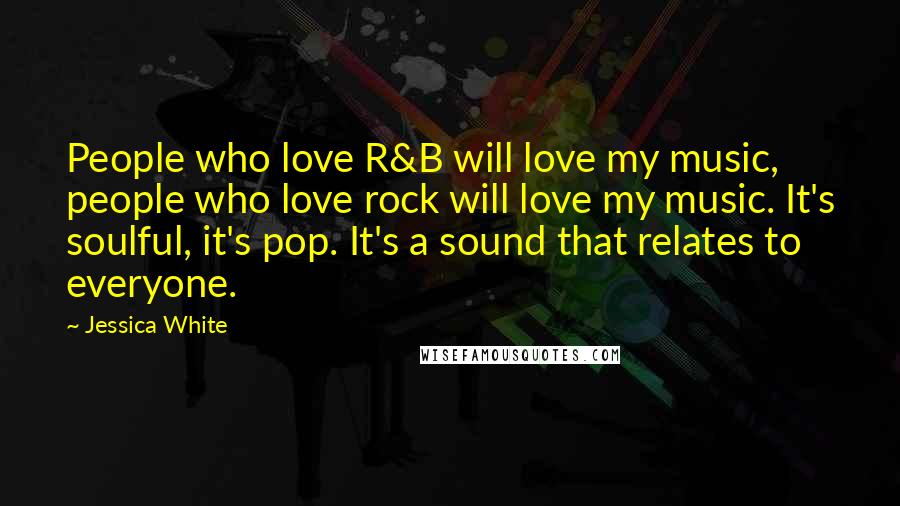 Jessica White Quotes: People who love R&B will love my music, people who love rock will love my music. It's soulful, it's pop. It's a sound that relates to everyone.