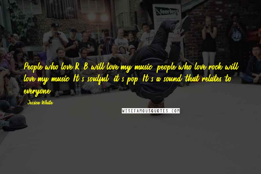 Jessica White Quotes: People who love R&B will love my music, people who love rock will love my music. It's soulful, it's pop. It's a sound that relates to everyone.