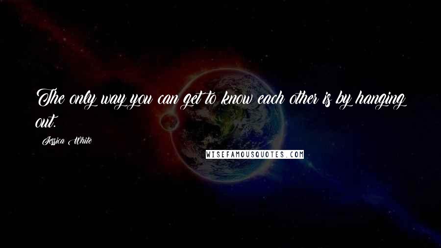 Jessica White Quotes: The only way you can get to know each other is by hanging out.