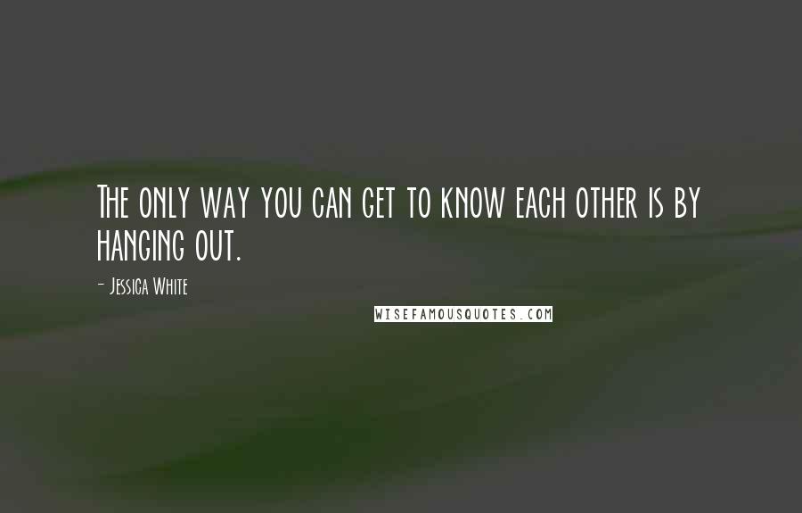 Jessica White Quotes: The only way you can get to know each other is by hanging out.