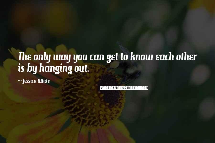 Jessica White Quotes: The only way you can get to know each other is by hanging out.