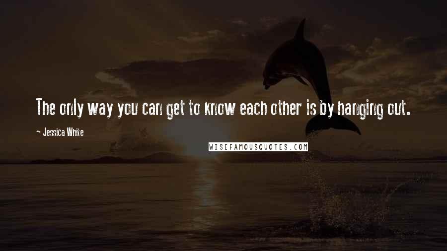 Jessica White Quotes: The only way you can get to know each other is by hanging out.