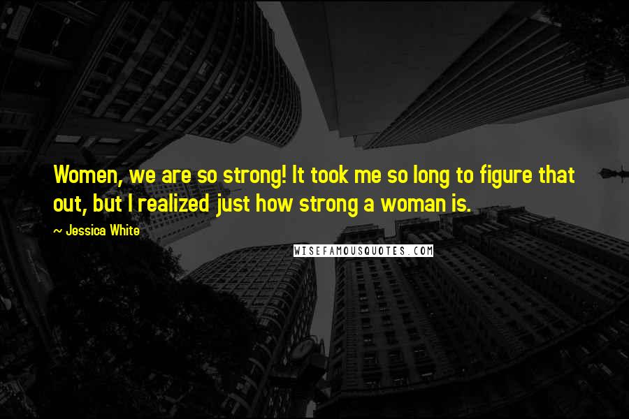 Jessica White Quotes: Women, we are so strong! It took me so long to figure that out, but I realized just how strong a woman is.