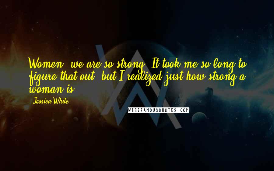 Jessica White Quotes: Women, we are so strong! It took me so long to figure that out, but I realized just how strong a woman is.