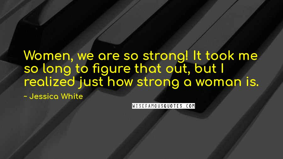 Jessica White Quotes: Women, we are so strong! It took me so long to figure that out, but I realized just how strong a woman is.