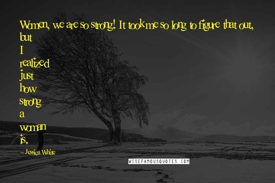 Jessica White Quotes: Women, we are so strong! It took me so long to figure that out, but I realized just how strong a woman is.