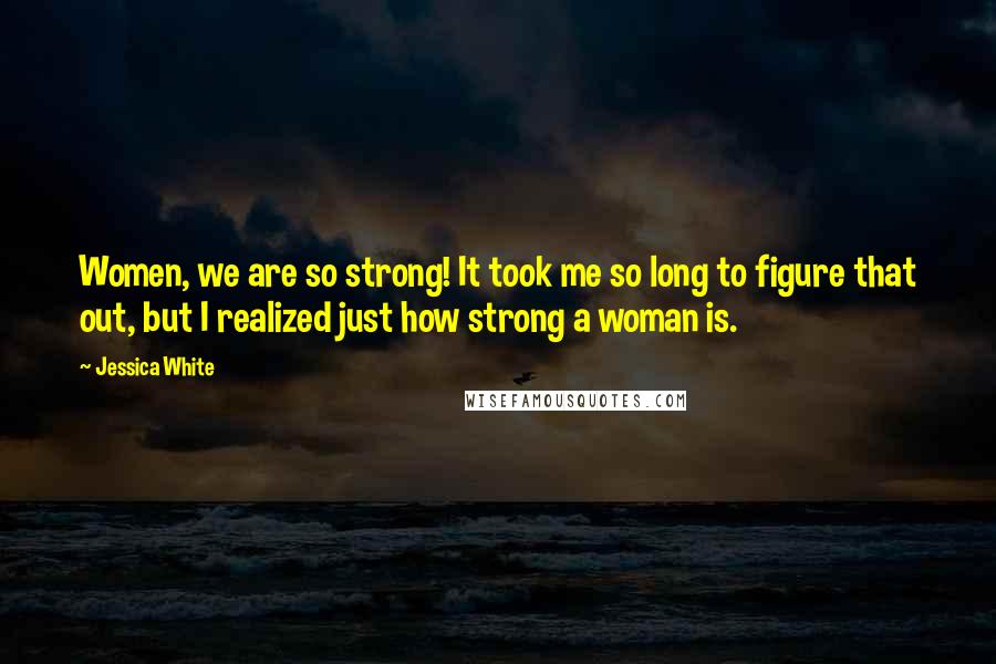 Jessica White Quotes: Women, we are so strong! It took me so long to figure that out, but I realized just how strong a woman is.